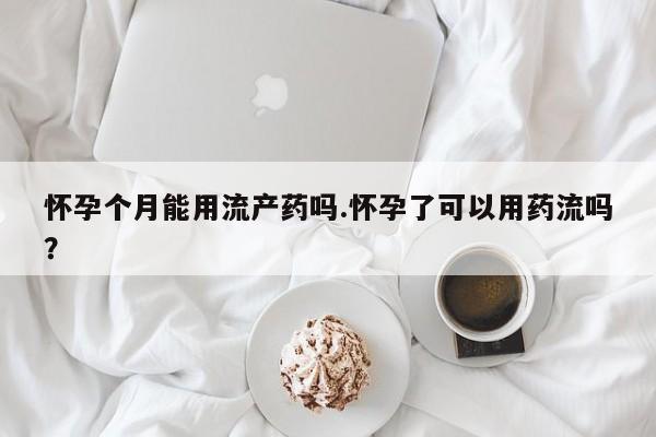 吃什么东西容易导致流产怀孕个月能用流产药吗.怀孕了可以用药流吗？