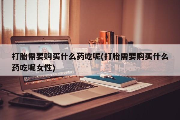 吃什么东西容易导致流产打胎需要购买什么药吃呢(打胎需要购买什么药吃呢女性)