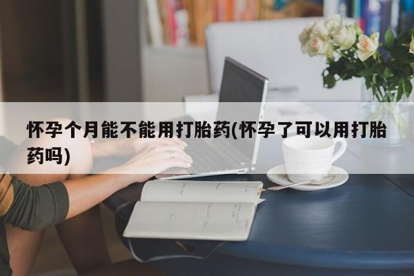 吃什么东西容易导致流产怀孕个月能不能用打胎药(怀孕了可以用打胎药吗)